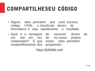 2 / 15
COMPARTILHESEU CÓDIGO
● Alguns sites permitem que você escreva
código HTML e JavaScript dentro de
formulários e veja rapidamente o resultado.
● Qual é a vantagem de escrever dentro de
um site em vez de no nosso próprio
computador? É que esses sites permitem
compartilhamento dos programas!
https://jsfiddle.net/
 