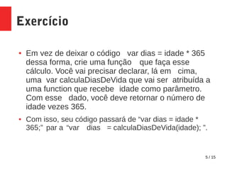 5 / 15
Exercício
● Em vez de deixar o código var dias = idade * 365
dessa forma, crie uma função que faça esse
cálculo. Você vai precisar declarar, lá em cima,
uma var calculaDiasDeVida que vai ser atribuída a
uma function que recebe idade como parâmetro.
Com esse dado, você deve retornar o número de
idade vezes 365.
● Com isso, seu código passará de “var dias = idade *
365;” par a “var dias = calculaDiasDeVida(idade); ”.
 