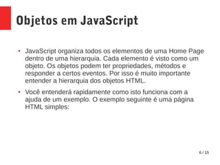 6 / 15
Objetos em JavaScript
● JavaScript organiza todos os elementos de uma Home Page
dentro de uma hierarquia. Cada elemento é visto como um
objeto. Os objetos podem ter propriedades, métodos e
responder a certos eventos. Por isso é muito importante
entender a hierarquia dos objetos HTML.
● Você entenderá rapidamente como isto funciona com a
ajuda de um exemplo. O exemplo seguinte é uma página
HTML simples:
 