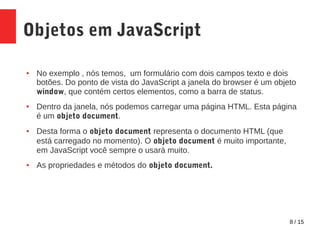 8 / 15
Objetos em JavaScript
● No exemplo , nós temos, um formulário com dois campos texto e dois
botões. Do ponto de vista do JavaScript a janela do browser é um objeto
window, que contém certos elementos, como a barra de status.
● Dentro da janela, nós podemos carregar uma página HTML. Esta página
é um objeto document.
● Desta forma o objeto document representa o documento HTML (que
está carregado no momento). O objeto document é muito importante,
em JavaScript você sempre o usará muito.
● As propriedades e métodos do objeto document.
 