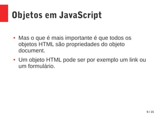 9 / 15
Objetos em JavaScript
● Mas o que é mais importante é que todos os
objetos HTML são propriedades do objeto
document.
● Um objeto HTML pode ser por exemplo um link ou
um formulário.
 