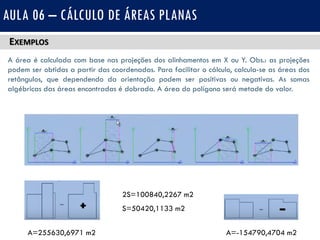 EXEMPLOS
A área é calculada com base nas projeções dos alinhamentos em X ou Y. Obs.: as projeções
podem ser obtidas a partir das coordenadas. Para facilitar o cálculo, calcula-se as áreas dos
retângulos, que dependendo da orientação podem ser positivas ou negativas. As somas
algébricas das áreas encontradas é dobrada. A área do polígono será metade do valor.
AULA 06 – CÁLCULO DE ÁREAS PLANAS
A=255630,6971 m2 A=-154790,4704 m2
2S=100840,2267 m2
S=50420,1133 m2
 