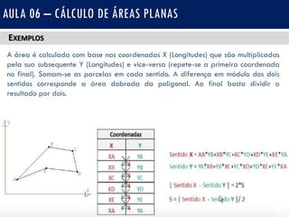 EXEMPLOS
AULA 06 – CÁLCULO DE ÁREAS PLANAS
A área é calculada com base nas coordenadas X (Longitudes) que são multiplicadas
pela sua subsequente Y (Longitudes) e vice-versa (repete-se a primeira coordenada
no final). Somam-se as parcelas em cada sentido. A diferença em módulo dos dois
sentidos corresponde a área dobrada da poligonal. Ao final basta dividir o
resultado por dois.
 