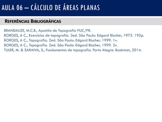 REFERÊNCIAS BIBLIOGRÁFICAS
BRANDALIZE, M.C.B., Apostila de Topografia PUC/PR.
BORGES, A C., Exercícios de topografia. 3ed. São Paulo: Edgard Blucher, 1975. 192p.
BORGES, A C., Topografia. 2ed. São Paulo: Edgard Blucher, 1999. 1v.
BORGES, A C., Topografia. 2ed. São Paulo: Edgard Blucher, 1999. 2v.
TULER, M. & SARAIVA, S., Fundamentos de topografia. Porto Alegre: Bookman, 2014.
AULA 06 – CÁLCULO DE ÁREAS PLANAS
 