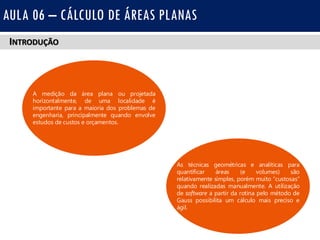 INTRODUÇÃO
AULA 06 – CÁLCULO DE ÁREAS PLANAS
As técnicas geométricas e analíticas para
quantificar áreas (e volumes) são
relativamente simples, porém muito custosas
quando realizadas manualmente. A utilização
de software a partir da rotina pelo método de
Gauss possibilita um cálculo mais preciso e
ágil.
A medição da área plana ou projetada
horizontalmente, de uma localidade é
importante para a maioria dos problemas de
engenharia, principalmente quando envolve
estudos de custos e orçamentos.
 