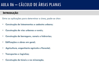 INTRODUÇÃO
Entre as aplicações para determinar a área, pode-se citar:
• Construção de loteamentos e cadastro urbano;
• Construção de vias urbanas e rurais;
• Construção de barragens, canais e hidrovias;
• Edificações e obras em geral;
• Agricultura, engenharia agrícola e florestal;
• Transportes e logística;
• Construção de túneis e na mineração.
AULA 06 – CÁLCULO DE ÁREAS PLANAS
 