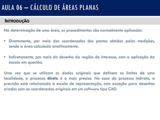 INTRODUÇÃO
Na determinação de uma área, os procedimentos são normalmente aplicados:
• Diretamente, por meio das coordenadas dos pontos obtidas pelas medições,
sendo a área calculada analiticamente.
• Indiretamente, por meio do desenho da região de interesse, com a aplicação da
escala em questão.
Uma vez que se utilizam os dados originais que definem os limites de uma
localidade, o processo direto é o mais preciso. No caso do processo indireto, a
precisão está relacionada à escala de representação, com exceção para desenhos
criados com as coordenadas originais em um software tipo CAD.
AULA 06 – CÁLCULO DE ÁREAS PLANAS
 