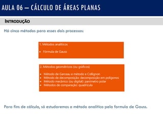 INTRODUÇÃO
Há cinco métodos para esses dois processos:
Para fins de cálculo, só estudaremos o método analítico pela formula de Gauss.
AULA 06 – CÁLCULO DE ÁREAS PLANAS
2. Métodos geométricos (ou gráficos)
 Método de Garceau e método e Collignon
 Método de decomposição: decomposição em polígonos
 Método mecânico (ou digital): panimetro polar
 Métodos de comparação: quadrícula
1. Métodos analíticos
 Fórmula de Gauss
 