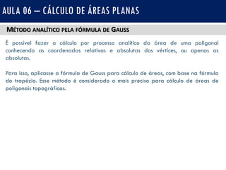 MÉTODO ANALÍTICO PELA FÓRMULA DE GAUSS
É possível fazer o cálculo por processo analítico da área de uma poligonal
conhecendo as coordenadas relativas e absolutas dos vértices, ou apenas as
absolutas.
Para isso, aplicasse a fórmula de Gauss para cálculo de áreas, com base na fórmula
do trapézio. Esse método é considerado o mais preciso para cálculo de áreas de
poligonais topográficas.
AULA 06 – CÁLCULO DE ÁREAS PLANAS
 