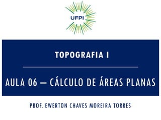 AULA 06 – CÁLCULO DE ÁREAS PLANAS
TOPOGRAFIA I
PROF. EWERTON CHAVES MOREIRA TORRES
 