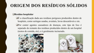 ORIGEM DOS RESÍDUOS SÓLIDOS
Resíduo hospitalar
É a classificação dada aos resíduos perigosos produzidos dentro de
hospitais, como seringas usadas, aventais, luvas descartáveis e etc.
Por conter agentes causadores de doenças, este tipo de lixo é
separado do restante dos resíduos produzidos dentro de um hospital
(restos de comida, etc), e é geralmente incinerado.
 