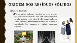 Resíduo hospitalar
Porém, certos materiais hospitalares, como aventais
que estiveram em contato com raios eletromagnéticos
de alta energia como raios X, são categorizados de
forma diferente (o mencionado avental, por exemplo, é
considerado lixo nuclear), e recebem tratamento
diferente.
ORIGEM DOS RESÍDUOS SÓLIDOS
 