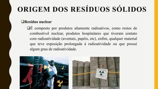 Resíduo nuclear
É composto por produtos altamente radioativos, como restos de
combustível nuclear, produtos hospitalares que tiveram contato
com radioatividade (aventais, papéis, etc), enfim, qualquer material
que teve exposição prolongada à radioatividade ou que possui
algum grau de radioatividade.
ORIGEM DOS RESÍDUOS SÓLIDOS
 