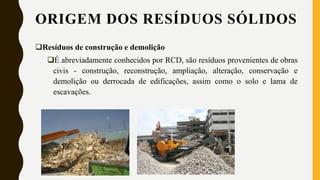 Resíduos de construção e demolição
É abreviadamente conhecidos por RCD, são resíduos provenientes de obras
civis - construção, reconstrução, ampliação, alteração, conservação e
demolição ou derrocada de edificações, assim como o solo e lama de
escavações.
ORIGEM DOS RESÍDUOS SÓLIDOS
 