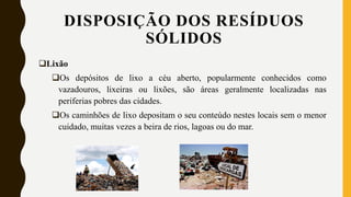 DISPOSIÇÃO DOS RESÍDUOS
SÓLIDOS
Lixão
Os depósitos de lixo a céu aberto, popularmente conhecidos como
vazadouros, lixeiras ou lixões, são áreas geralmente localizadas nas
periferias pobres das cidades.
Os caminhões de lixo depositam o seu conteúdo nestes locais sem o menor
cuidado, muitas vezes a beira de rios, lagoas ou do mar.
 