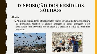 Lixão
Ali o lixo exala odores, atraem insetos e ratos sem incomodar a maior parte
da população. Quando as cidades crescem as casas começam a ser
construídas mais próximas destas áreas e o prejuízo à saúde se torna mais
evidente.
DISPOSIÇÃO DOS RESÍDUOS
SÓLIDOS
 