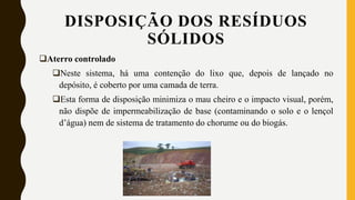 Aterro controlado
Neste sistema, há uma contenção do lixo que, depois de lançado no
depósito, é coberto por uma camada de terra.
Esta forma de disposição minimiza o mau cheiro e o impacto visual, porém,
não dispõe de impermeabilização de base (contaminando o solo e o lençol
d’água) nem de sistema de tratamento do chorume ou do biogás.
DISPOSIÇÃO DOS RESÍDUOS
SÓLIDOS
 