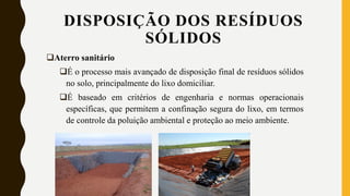 Aterro sanitário
É o processo mais avançado de disposição final de resíduos sólidos
no solo, principalmente do lixo domiciliar.
É baseado em critérios de engenharia e normas operacionais
específicas, que permitem a confinação segura do lixo, em termos
de controle da poluição ambiental e proteção ao meio ambiente.
DISPOSIÇÃO DOS RESÍDUOS
SÓLIDOS
 