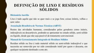 DEFINIÇÃO DE LIXO E RESÍDUOS
SÓLIDOS
Dicionário Aurélio
Lixo é tudo aquilo que não se quer mais e se joga fora; coisas inúteis, velhas e
sem valor.
Associação Brasileira de Normas Técnicas (ABNT)
Restos das atividades humanas, considerados pelos geradores como inúteis,
indesejáveis ou descartáveis, podendo-se apresentar no estado sólido, semi-sólido
ou líquido, desde que não seja passível de tratamento convencional.
Manual de Gerenciamento Integrado de Resíduos Sólidos
Resíduo sólido ou lixo é todo material sólido ou semi-sólido indesejável e que
necessita ser removido por ter sido considerado inútil por quem o descarta, em
qualquer recipiente destinado a este ato.
 