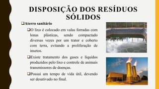 Aterro sanitário
O lixo é colocado em valas forradas com
lonas plásticas, sendo compactado
diversas vezes por um trator e coberto
com terra, evitando a proliferação de
insetos.
Existe tratamento dos gases e líquidos
produzidos pelo lixo e controle de animais
transmissores de doenças.
Possui um tempo de vida útil, devendo
ser desativado no final.
DISPOSIÇÃO DOS RESÍDUOS
SÓLIDOS
 