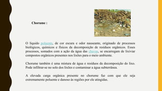 Chorume :
O líquido poluente, de cor escura e odor nauseante, originado de processos
biológicos, químicos e físicos da decomposição de resíduos orgânicos. Esses
processos, somados com a ação da água das chuvas, se encarregam de lixiviar
compostos orgânicos presentes nos lixões para o meio ambiente.
Chorume também é uma mistura de água e resíduos da decomposição do lixo.
Pode infiltrar-se no solo dos lixões e contaminar a água subterrânea.
A elevada carga orgânica presente no chorume faz com que ele seja
extremamente poluente e danoso às regiões por ele atingidas.
 