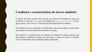 Condições e características do aterro sanitário
O interior do aterro sanitário deve possuir um sistema de drenagem de gases que
possibilite a coleta do biogás, que é constituído por metano, gás carbônico (CO2) e
água (vapor), entre outros, e é formado pela decomposição dos resíduos.
Este efluente deve ser queimado ou beneficiado. Estes gases podem ser queimados
na atmosfera ou aproveitados para geração de energia.
Sua cobertura é constituída por um sistema de drenagem de águas pluviais, que
não permita a infiltração de águas de chuva para o interior do aterro. No Brasil,
usa-se normalmente uma camada de argila compactada.
 