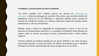Condições e características do aterro sanitário
Um aterro sanitário deve também possuir um sistema de monitoramento
ambiental e pátio de estocagem de materiais. Para aterros que recebem resíduos de
populações acima de 30 mil habitantes é desejável também muro, sistema de
controle de entrada de resíduos (ex. balança rodoviária), guarita de entrada, prédio
administrativo, oficina e borracharia.
Quando atinge o limite de capacidade de armazenagem, o aterro é alvo de um
processo de monitorização especifico, e se reunidas as condições, pode albergar um
espaço verde ou mesmo um parque de lazer, eliminando assim o efeito estético
negativo.
Existem critérios de distância mínima de um aterro sanitário e um curso de água,
uma região populosa e assim por diante. No Brasil, recomenda-se que a distância
mínima de um aterro sanitário para um curso de água deve ser de 200m.
 