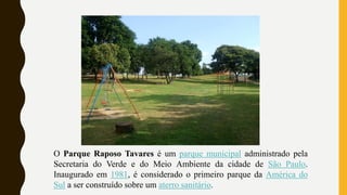 O Parque Raposo Tavares é um parque municipal administrado pela
Secretaria do Verde e do Meio Ambiente da cidade de São Paulo.
Inaugurado em 1981, é considerado o primeiro parque da América do
Sul a ser construído sobre um aterro sanitário.
 