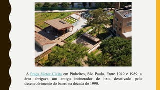 A Praça Victor Civita em Pinheiros, São Paulo. Entre 1949 e 1989, a
área abrigava um antigo incinerador de lixo, desativado pelo
desenvolvimento do bairro na década de 1990.
 