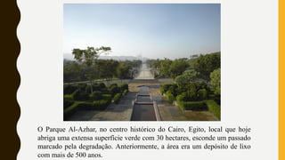 O Parque Al-Azhar, no centro histórico do Cairo, Egito, local que hoje
abriga uma extensa superfície verde com 30 hectares, esconde um passado
marcado pela degradação. Anteriormente, a área era um depósito de lixo
com mais de 500 anos.
 