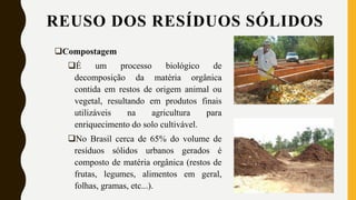 REUSO DOS RESÍDUOS SÓLIDOS
Compostagem
É um processo biológico de
decomposição da matéria orgânica
contida em restos de origem animal ou
vegetal, resultando em produtos finais
utilizáveis na agricultura para
enriquecimento do solo cultivável.
No Brasil cerca de 65% do volume de
resíduos sólidos urbanos gerados é
composto de matéria orgânica (restos de
frutas, legumes, alimentos em geral,
folhas, gramas, etc...).
 