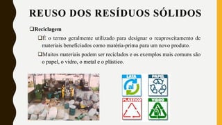 Reciclagem
É o termo geralmente utilizado para designar o reaproveitamento de
materiais beneficiados como matéria-prima para um novo produto.
Muitos materiais podem ser reciclados e os exemplos mais comuns são
o papel, o vidro, o metal e o plástico.
REUSO DOS RESÍDUOS SÓLIDOS
 