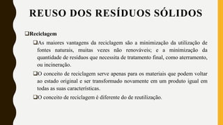 Reciclagem
As maiores vantagens da reciclagem são a minimização da utilização de
fontes naturais, muitas vezes não renováveis; e a minimização da
quantidade de resíduos que necessita de tratamento final, como aterramento,
ou incineração.
O conceito de reciclagem serve apenas para os materiais que podem voltar
ao estado original e ser transformado novamente em um produto igual em
todas as suas características.
O conceito de reciclagem é diferente do de reutilização.
REUSO DOS RESÍDUOS SÓLIDOS
 