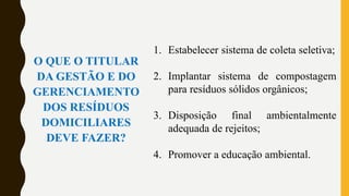 O QUE O TITULAR
DA GESTÃO E DO
GERENCIAMENTO
DOS RESÍDUOS
DOMICILIARES
DEVE FAZER?
1. Estabelecer sistema de coleta seletiva;
2. Implantar sistema de compostagem
para resíduos sólidos orgânicos;
3. Disposição final ambientalmente
adequada de rejeitos;
4. Promover a educação ambiental.
 