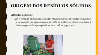 ORIGEM DOS RESÍDUOS SÓLIDOS
Resíduo doméstico
É o formado pelos resíduos sólidos produzidos pelas atividades residenciais
e se compõe por aproximadamente 60% de matéria orgânica; o restante é
formado por embalagens plásticas, latas, vidros, papéis, etc.
 