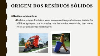 ORIGEM DOS RESÍDUOS SÓLIDOS
Resíduo sólido urbano
Inclui o resíduo doméstico assim como o resíduo produzido em instalações
públicas (parques, por exemplo), em instalações comerciais, bem como
restos de construções e demolições.
 