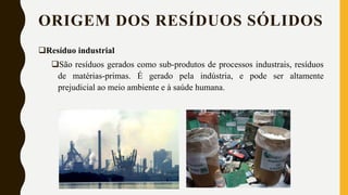 ORIGEM DOS RESÍDUOS SÓLIDOS
Resíduo industrial
São resíduos gerados como sub-produtos de processos industrais, resíduos
de matérias-primas. É gerado pela indústria, e pode ser altamente
prejudicial ao meio ambiente e à saúde humana.
 