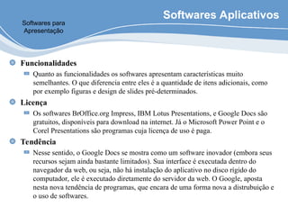 Softwares Aplicativos
Funcionalidades
Quanto as funcionalidades os softwares apresentam características muito
semelhantes. O que diferencia entre eles é a quantidade de itens adicionais, como
por exemplo figuras e design de slides pré-determinados.
Licença
Os softwares BrOffice.org Impress, IBM Lotus Presentations, e Google Docs são
gratuitos, disponíveis para download na internet. Já o Microsoft Power Point e o
Corel Presentations são programas cuja licença de uso é paga.
Tendência
Nesse sentido, o Google Docs se mostra como um software inovador (embora seus
recursos sejam ainda bastante limitados). Sua interface é executada dentro do
navegador da web, ou seja, não há instalação do aplicativo no disco rígido do
computador, ele é executado diretamente do servidor da web. O Google, aposta
nesta nova tendência de programas, que encara de uma forma nova a distrubuição e
o uso de softwares.
Softwares para
Apresentação
 