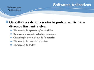 Softwares Aplicativos
Os softwares de apresentação podem servir para
diversos fins, entre eles:
Elaboração de apresentações de slides
Desenvolvimento de trabalhos escolares
Organização de um show de fotografias
Elaboração de materiais didáticos
Elaboração de Vídeos
Softwares para
Apresentação
 