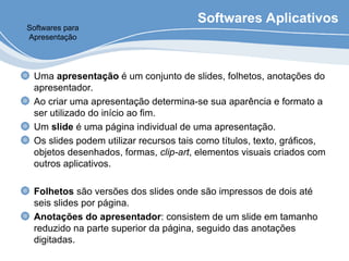 Softwares Aplicativos
Uma apresentação é um conjunto de slides, folhetos, anotações do
apresentador.
Ao criar uma apresentação determina-se sua aparência e formato a
ser utilizado do início ao fim.
Um slide é uma página individual de uma apresentação.
Os slides podem utilizar recursos tais como títulos, texto, gráficos,
objetos desenhados, formas, clip-art, elementos visuais criados com
outros aplicativos.
Folhetos são versões dos slides onde são impressos de dois até
seis slides por página.
Anotações do apresentador: consistem de um slide em tamanho
reduzido na parte superior da página, seguido das anotações
digitadas.
Softwares para
Apresentação
 