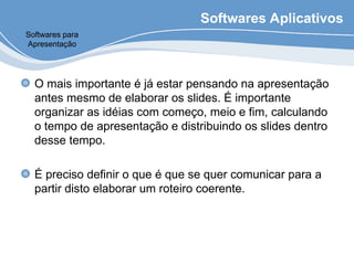 Softwares Aplicativos
O mais importante é já estar pensando na apresentação
antes mesmo de elaborar os slides. É importante
organizar as idéias com começo, meio e fim, calculando
o tempo de apresentação e distribuindo os slides dentro
desse tempo.
É preciso definir o que é que se quer comunicar para a
partir disto elaborar um roteiro coerente.
Softwares para
Apresentação
 