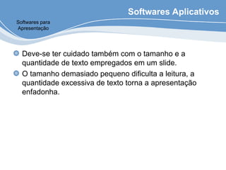 Softwares Aplicativos
Deve-se ter cuidado também com o tamanho e a
quantidade de texto empregados em um slide.
O tamanho demasiado pequeno dificulta a leitura, a
quantidade excessiva de texto torna a apresentação
enfadonha.
Softwares para
Apresentação
 