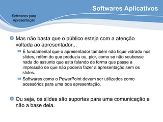 Softwares Aplicativos
Mas não basta que o público esteja com a atenção
voltada ao apresentador...
É fundamental que o apresentador também não fique vidrado nos
slides, refém do que produziu ou, pior, como se não soubesse
nada do assunto que está falando de forma que passe a
impressão de que não poderia fazer a apresentação sem os
slides.
Softwares como o PowerPoint devem ser utilizados como
acessórios para uma boa apresentação.
Ou seja, os slides são suportes para uma comunicação e
não a base dela.
Softwares para
Apresentação
 