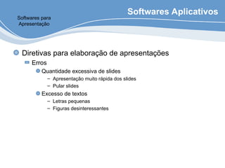 Softwares Aplicativos
Diretivas para elaboração de apresentações
Erros
Quantidade excessiva de slides
– Apresentação muito rápida dos slides
– Pular slides
Excesso de textos
– Letras pequenas
– Figuras desinteressantes
Softwares para
Apresentação
 