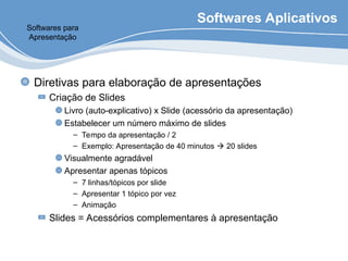 Softwares Aplicativos
Diretivas para elaboração de apresentações
Criação de Slides
Livro (auto-explicativo) x Slide (acessório da apresentação)
Estabelecer um número máximo de slides
– Tempo da apresentação / 2
– Exemplo: Apresentação de 40 minutos  20 slides
Visualmente agradável
Apresentar apenas tópicos
– 7 linhas/tópicos por slide
– Apresentar 1 tópico por vez
– Animação
Slides = Acessórios complementares à apresentação
Softwares para
Apresentação
 