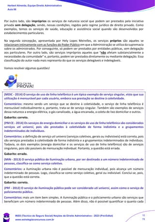 Por outro lado, são impróprios os serviços de natureza social que podem ser prestados pela iniciativa
privada sem delegação, sendo, nessas condições, regidos pelo regime jurídico de direito privado. Como
exemplos, temos os serviços de saúde, educação e assistência social quando são desenvolvidos por
estabelecimentos particulares.
Na segunda concepção, apresentada por Hely Lopes Meirelles, os serviços próprios são aqueles se
relacionam intimamente com as funções do Poder Público em que a Administração se utiliza da supremacia
sobre os administrados. Por conseguinte, só podem ser prestados por entidades públicas, sem delegação
aos particulares. Por outro lado, são serviços impróprios aqueles que “não afetam substancialmente a
necessidades da comunidade” e, portanto, podem ser prestados diretamente ou mediante delegação. Essa
classificação do autor nada mais representa do que os serviços delegáveis e indelegáveis.
Vamos resolver algumas questões!
(MDIC - 2014) O serviço de uso de linha telefônica é um típico exemplo de serviço singular, visto que sua
utilização é mensurável por cada usuário, embora sua prestação se destine à coletividade.
Comentários: mesmo sendo um serviço que se destine à coletividade, o serviço de linha telefônica é
mensurável individualmente e, portanto, trata-se de serviço singular. Também são exemplos de serviços
dessa natureza a energia elétrica, o gás canalizado, a água encanada, a coleta de lixo domiciliar e outros.
Gabarito: correto.
(PM CE - 2014) Os serviços de energia domiciliar e os serviços de uso de linha telefônica são considerados
serviços uti universi, pois são prestados à coletividade de forma indistinta e a grupamentos
indeterminados de indivíduos.
Comentários: a definição de serviço uti universi (serviços coletivos, gerais ou indivisíveis) está correta, pois
são serviços prestados à coletividade de forma indistinta e a grupamentos indeterminados de indivíduos.
Todavia, os dois exemplos (energia domiciliar e os serviços de uso de linha telefônica) são de serviços
singulares, pois são passíveis de mensuração individual. Portanto, a questão está errada.
Gabarito: errado.
(MIN - 2013) O serviço público de iluminação urbana, por ser destinado a um número indeterminado de
pessoas, classifica-se como serviço coletivo.
Comentários: a iluminação urbana não é passível de mensuração individual, pois alcança um número
indeterminado de pessoas. Logo, classifica-se como serviço coletivo, geral ou indivisível. Conclui-se, pois,
que a questão está correta.
Gabarito: correto.
(PRF - 2012) O serviço de iluminação pública pode ser considerado uti universi, assim como o serviço de
policiamento público.
Comentários: mais um item bem simples. A iluminação pública e o policiamento urbano são serviços que
beneficiam um número indeterminado de pessoas. Além disso, não é possível quantificar o quanto cada
Herbert Almeida, Equipe Direito Administrativo
Aula 06
INSS (Técnico do Seguro Social) Noções de Direito Administrativo - 2023 (Pré-Edital)
www.estrategiaconcursos.com.br
04085548190 - Carlos Vinicius Santos Rocha
10
78
 