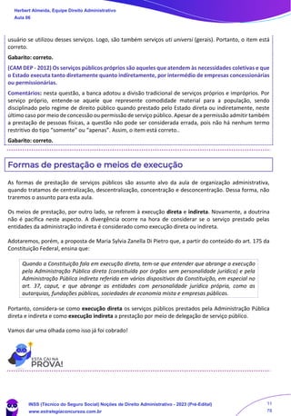 usuário se utilizou desses serviços. Logo, são também serviços uti universi (gerais). Portanto, o item está
correto.
Gabarito: correto.
(CAM DEP - 2012) Os serviços públicos próprios são aqueles que atendem às necessidades coletivas e que
o Estado executa tanto diretamente quanto indiretamente, por intermédio de empresas concessionárias
ou permissionárias.
Comentários: nesta questão, a banca adotou a divisão tradicional de serviços próprios e impróprios. Por
serviço próprio, entende-se aquele que represente comodidade material para a população, sendo
disciplinado pelo regime de direito público quando prestado pelo Estado direta ou indiretamente, neste
último caso por meio de concessão ou permissão de serviço público. Apesar de a permissão admitir também
a prestação de pessoas físicas, a questão não pode ser considerada errada, pois não há nenhum termo
restritivo do tipo “somente” ou “apenas”. Assim, o item está correto..
Gabarito: correto.
Formas de prestação e meios de execução
As formas de prestação de serviços públicos são assunto alvo da aula de organização administrativa,
quando tratamos de centralização, descentralização, concentração e desconcentração. Dessa forma, não
traremos o assunto para esta aula.
Os meios de prestação, por outro lado, se referem à execução direta e indireta. Novamente, a doutrina
não é pacífica neste aspecto. A divergência ocorre na hora de considerar se o serviço prestado pelas
entidades da administração indireta é considerado como execução direta ou indireta.
Adotaremos, porém, a proposta de Maria Sylvia Zanella Di Pietro que, a partir do conteúdo do art. 175 da
Constituição Federal, ensina que:
Quando a Constituição fala em execução direta, tem-se que entender que abrange a execução
pela Administração Pública direta (constituída por órgãos sem personalidade jurídica) e pela
Administração Pública indireta referida em vários dispositivos da Constituição, em especial no
art. 37, caput, e que abrange as entidades com personalidade jurídica própria, como as
autarquias, fundações públicas, sociedades de economia mista e empresas públicas.
Portanto, considera-se como execução direta os serviços públicos prestados pela Administração Pública
direta e indireta e como execução indireta a prestação por meio de delegação de serviço público.
Vamos dar uma olhada como isso já foi cobrado!
Herbert Almeida, Equipe Direito Administrativo
Aula 06
INSS (Técnico do Seguro Social) Noções de Direito Administrativo - 2023 (Pré-Edital)
www.estrategiaconcursos.com.br
04085548190 - Carlos Vinicius Santos Rocha
11
78
 