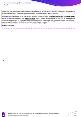 (INPI - 2013) A concessão, como delegação da prestação de um serviço público, estabelece relação entre
o concessionário e a administração concedente, regendo-se pelo direito privado.
Comentários: na delegação de um serviço público, a relação entre o concessionário e a Administração é
regida predominantemente por direito público. Dessa forma, a Administração age sob as prerrogativas
inerentes ao princípio da supremacia do interesse público sobre o privado, podendo, entre outras coisas,
alterar unilateralmente as cláusulas contratuais ou impor sanções.
Gabarito: errado.
Herbert Almeida, Equipe Direito Administrativo
Aula 06
INSS (Técnico do Seguro Social) Noções de Direito Administrativo - 2023 (Pré-Edital)
www.estrategiaconcursos.com.br
04085548190 - Carlos Vinicius Santos Rocha
12
78
 
