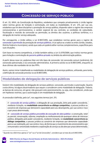 CONCESSÃO DE SERVIÇO PÚBLICO
O art. 22, XXVII, da Constituição da República, estabelece que compete privativamente à União legislar
sobre normas gerais de licitação e contratação, em todas as modalidades. O art. 175, por sua vez,
estabelece que lei deve disciplinar a prestação do serviço público, dispondo sobre o regime das empresas
concessionárias e permissionárias; o caráter especial de seu contrato; as condições de caducidade,
fiscalização e rescisão da concessão ou permissão; os direitos dos usuários; a políticas tarifárias; e a
obrigação de manter serviço adequado.
Por conseguinte, a União editou a Lei 8.987/1995, que estabelece normas gerais para o regime de
concessão e permissão da prestação de serviços públicos. A Lei aplica-se a todos os entes (União, estados,
Distrito Federal e municípios), sendo que cada um poderá editar normas complementares, específicas para
suas situações.
Com base na mesma competência, a União também editou a Lei 11.079/2004, que institui normas gerais
para licitação e contratação de parceria público-privada no âmbito da administração pública.
A partir dessa nova Lei, podemos falar em três tipos de concessão: (a) concessão comum (ordinária); (b)
concessão patrocinada; e (c) concessão administrativa. A primeira consta na Lei 8.987/1995, enquanto as
duas últimas são novidades da Lei das PPPs.
Assim, vamos iniciar trabalhando as modalidades de delegação de serviços públicos, utilizando, para tanto,
a definição de concessão prevista na Lei 8.987/1995.
Modalidades de delegação de serviços públicos
Existem três modalidades de delegação de serviços públicos: concessão, permissão e autorização. Quanto
a esta última, há alguns doutrinadores que sequer a consideram como modalidade de delegação. Todavia,
as bancas de concurso, em geral, não possuem este posicionamento, ou seja, elas consideram, ainda que
em hipóteses restritas, que a autorização é sim modalidade de delegação.
A concessão é definida, pela Lei1, nos seguintes termos (art. 2º):
II - concessão de serviço público: a delegação de sua prestação, feita pelo poder concedente,
mediante licitação, na modalidade concorrência ou diálogo competitivo, a pessoa jurídica ou
consórcio de empresas que demonstre capacidade para seu desempenho, por sua conta e risco
e por prazo determinado;
III - concessão de serviço público precedida da execução de obra pública: a construção, total
ou parcial, conservação, reforma, ampliação ou melhoramento de quaisquer obras de interesse
público, delegados pelo poder concedente, mediante licitação, na modalidade concorrência ou
diálogo competitivo, a pessoa jurídica ou consórcio de empresas que demonstre capacidade
para a sua realização, por sua conta e risco, de forma que o investimento da concessionária seja
remunerado e amortizado mediante a exploração do serviço ou da obra por prazo determinado;
1
Quando nos referirmos apenas à “Lei” ou à “Lei de Concessões”, considere que se trata da Lei 8.987/1995.
Herbert Almeida, Equipe Direito Administrativo
Aula 06
INSS (Técnico do Seguro Social) Noções de Direito Administrativo - 2023 (Pré-Edital)
www.estrategiaconcursos.com.br
04085548190 - Carlos Vinicius Santos Rocha
13
78
 