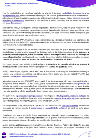 Essa é a modalidade mais complexa, exigindo, para tanto, licitação na modalidade de concorrência ou
diálogo competitivo, sendo normalmente empregada em serviços que demandem maiores investimentos.
Ademais, em virtude de sua complexidade, não pode ser delegada para pessoas físicas – somente empresas
ou consórcio de empresas. Com efeito, a Lei é expressa, quanto à concessão, que ela deverá ser realizada
em prazo determinado.
A Lei admite, ainda, a realização de comcessão precedida de obra pública, caso em que o investimento da
concessionária será remunerado e amortizado por meio da exploração do serviço ou da obra. Nesse caso,
a empresa faria um investimento para realizar uma obra e, em troca, receberia o direito de explorar, por
prazo determinado, a obra ou o serviço decorrente.
A despeito de a Lei 8.974/1995 sempre exigir a concorrência ou o diálogo competitivo para a concessão de
serviço público, a Lei 9.074/1995 apresenta uma exceção, ou seja, um caso em que o ocorrerá a concessão
sem utilizar uma dessas modalidades.
Nesse contexto, dispõe o art. 27 da Lei 9.074/1995 que, nos casos em que os serviços públicos forem
prestados por pessoas jurídicas sob controle direto ou indireto da União, quando se desejar promover a
privatização dessa empresa e, simultaneamente, realizar a outorga de nova concessão ou prorrogar as
concessões existentes, a União poderá, com exceção dos serviços públicos de telecomunicações, promover
a venda das quotas ou ações necessárias para a transferência do controle societário.
Em resumo, nesse caso, a União poderá realizar a transferência do controle acionário da empresa à
iniciativa privada, utilizando-se do leilão para promover a venda das quotas ou ações.
Assim, sabemos que, segundo a Lei 8.987/1995, a modalidade licitatória para a concessão de serviços
públicos será sempre a concorrência ou o diálogo competitivo, mas há uma exceção na Lei 9.074/1995 que
permite a utilização da modalidade leilão.
Além disso, apesar de a Lei 8.987/1995 sempre exigir licitação para a concessão, essa regra não é absoluta.
Isso porque a Lei 9.472/97 – Lei da Anatel –, prevê expressamente a possibilidade de inexigibilidade de
licitação para outorga de concessão de serviço público de telecomunicações, nos casos em que a disputa
for considerada inviável – isto é, quando apenas um interessado puder realizar o serviço – ou desnecessária
– ou seja, quando se admita a exploração do serviço por todos os interessados.
Por outro lado, a permissão de serviço público é “a delegação, a título precário, mediante licitação, da
prestação de serviços públicos, feita pelo poder concedente à pessoa física ou jurídica que demonstre
capacidade para seu desempenho, por sua conta e risco” (art. 2º, IV).
Em complemento, o art. 40 dispõe que a permissão será formalizada por contrato de adesão, devendo ser
observada as normas quanto à precariedade e revogabilidade unilateral do contrato pelo poder
concedente.
Percebe-se, pois, que a permissão é uma modalidade de delegação menos complexa que a concessão,
destinando-se aos serviços públicos de porte médio, isto é, que não demandem investimentos tão vultosos
quanto à concessão, mas que não podem ser considerados desprezíveis.
Muitas políticas públicas dependem do envolvimento de mais de um dos Poderes do Estado. No caso das
concessões e permissões, a disciplina não é diferente. Assim, a delegação por qualquer uma dessas duas
Herbert Almeida, Equipe Direito Administrativo
Aula 06
INSS (Técnico do Seguro Social) Noções de Direito Administrativo - 2023 (Pré-Edital)
www.estrategiaconcursos.com.br
04085548190 - Carlos Vinicius Santos Rocha
14
78
 